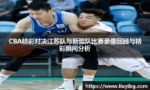 CBA精彩对决江苏队与新疆队比赛录像回顾与精彩瞬间分析